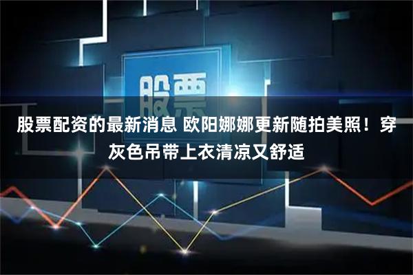 股票配资的最新消息 欧阳娜娜更新随拍美照！穿灰色吊带上衣清凉又舒适