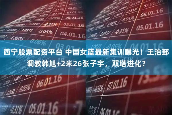 西宁股票配资平台 中国女篮最新集训曝光！王治郅调教韩旭+2米26张子宇，双塔进化？