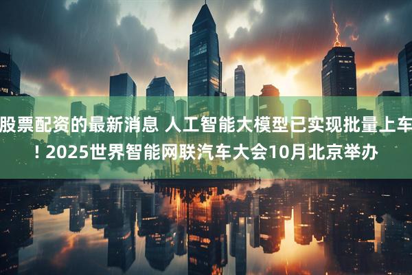 股票配资的最新消息 人工智能大模型已实现批量上车! 2025世界智能网联汽车大会10月北京举办