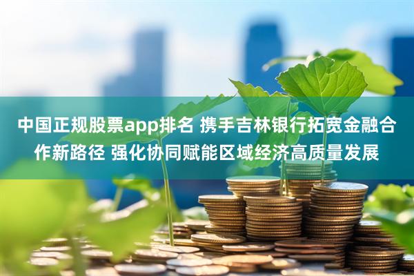 中国正规股票app排名 携手吉林银行拓宽金融合作新路径 强化协同赋能区域经济高质量发展