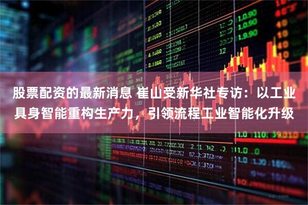 股票配资的最新消息 崔山受新华社专访：以工业具身智能重构生产力，引领流程工业智能化升级