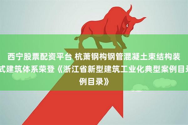 西宁股票配资平台 杭萧钢构钢管混凝土束结构装配式建筑体系荣登《浙江省新型建筑工业化典型案例目录》