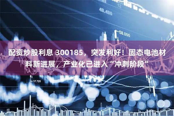 配资炒股利息 300185，突发利好！固态电池材料新进展，产业化已进入“冲刺阶段”