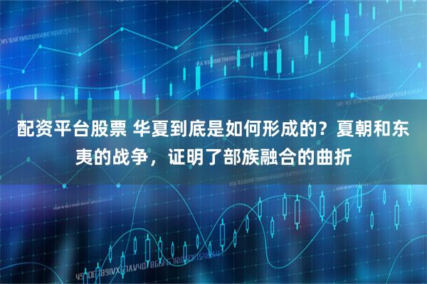 配资平台股票 华夏到底是如何形成的？夏朝和东夷的战争，证明了部族融合的曲折