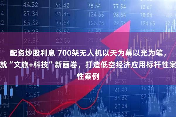 配资炒股利息 700架无人机以天为幕以光为笔，绘就“文旅+科技”新画卷，打造低空经济应用标杆性案例