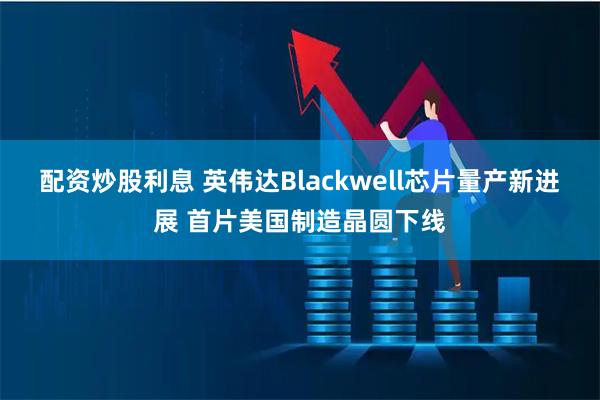 配资炒股利息 英伟达Blackwell芯片量产新进展 首片美国制造晶圆下线