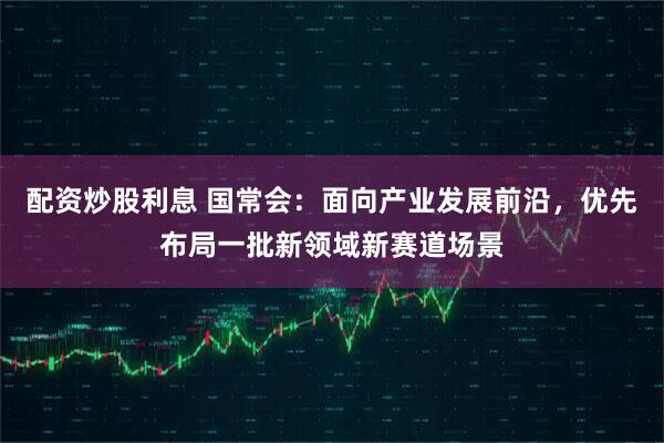 配资炒股利息 国常会：面向产业发展前沿，优先布局一批新领域新赛道场景