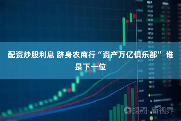 配资炒股利息 跻身农商行“资产万亿俱乐部” 谁是下一位