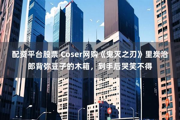 配资平台股票 Coser网购《鬼灭之刃》里炭治郎背弥豆子的木箱，到手后哭笑不得
