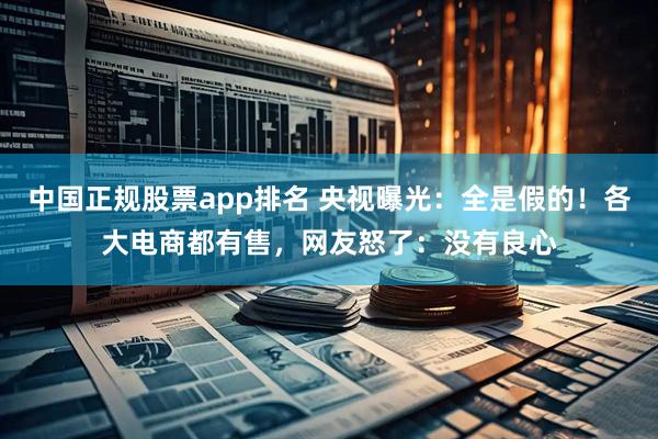 中国正规股票app排名 央视曝光：全是假的！各大电商都有售，网友怒了：没有良心