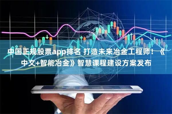 中国正规股票app排名 打造未来冶金工程师！《中文+智能冶金》智慧课程建设方案发布