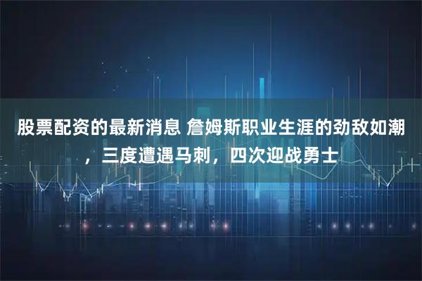 股票配资的最新消息 詹姆斯职业生涯的劲敌如潮，三度遭遇马刺，四次迎战勇士