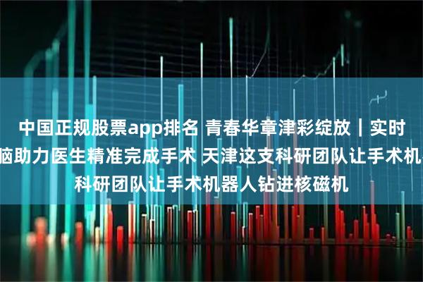 中国正规股票app排名 青春华章津彩绽放｜实时导航“透视”大脑助力医生精准完成手术 天津这支科研团队让手术机器人钻进核磁机