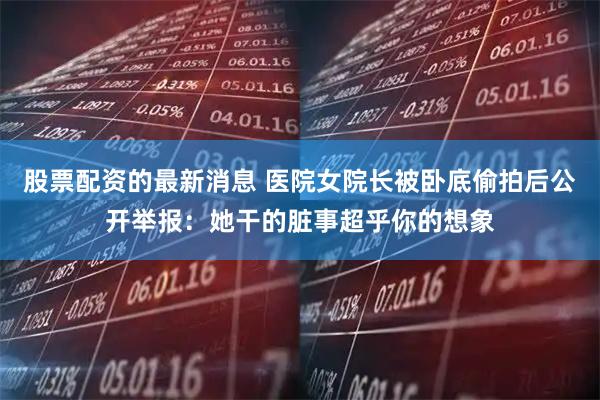 股票配资的最新消息 医院女院长被卧底偷拍后公开举报：她干的脏事超乎你的想象