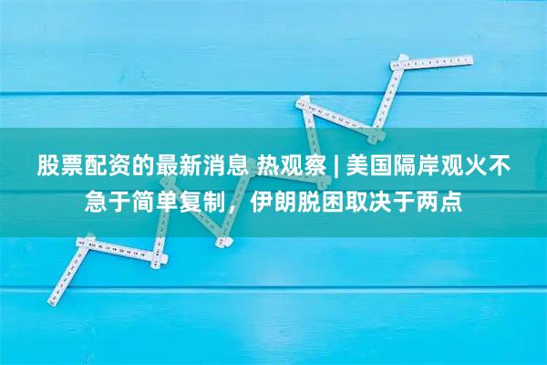 股票配资的最新消息 热观察 | 美国隔岸观火不急于简单复制，伊朗脱困取决于两点