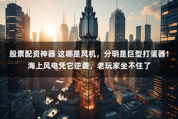 股票配资神器 这哪是风机，分明是巨型打蛋器！海上风电凭它逆袭，老玩家坐不住了
