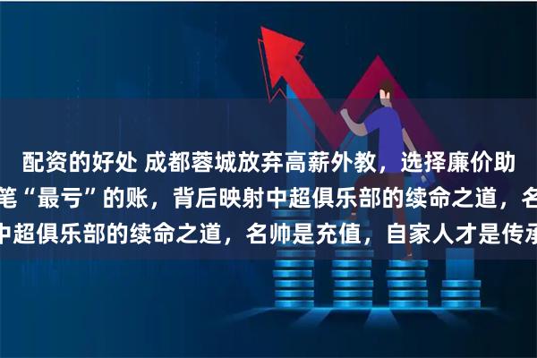 配资的好处 成都蓉城放弃高薪外教，选择廉价助理教练，俱乐部算得一笔“最亏”的账，背后映射中超俱乐部的续命之道，名帅是充值，自家人才是传承