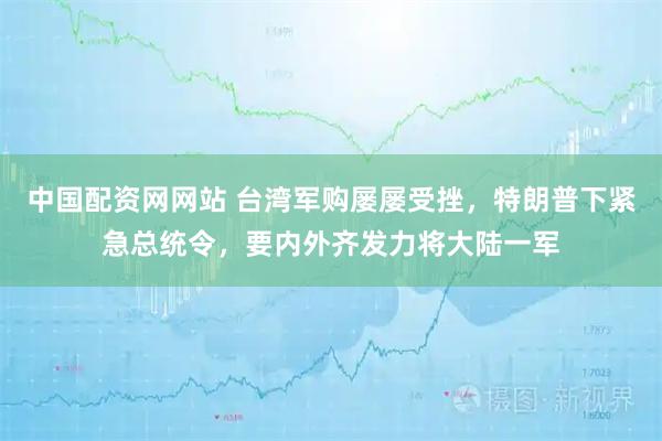 中国配资网网站 台湾军购屡屡受挫，特朗普下紧急总统令，要内外齐发力将大陆一军