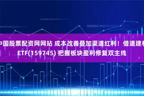 中国股票配资网网站 成本改善叠加渠道红利！借道建材ETF(159745) 把握板块盈利修复双主线