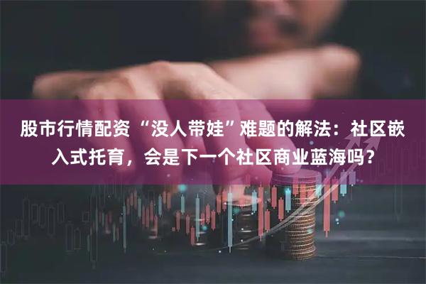 股市行情配资 “没人带娃”难题的解法：社区嵌入式托育，会是下一个社区商业蓝海吗？