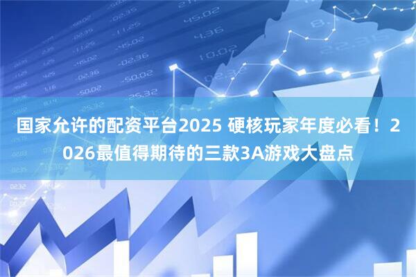 国家允许的配资平台2025 硬核玩家年度必看！2026最值得期待的三款3A游戏大盘点