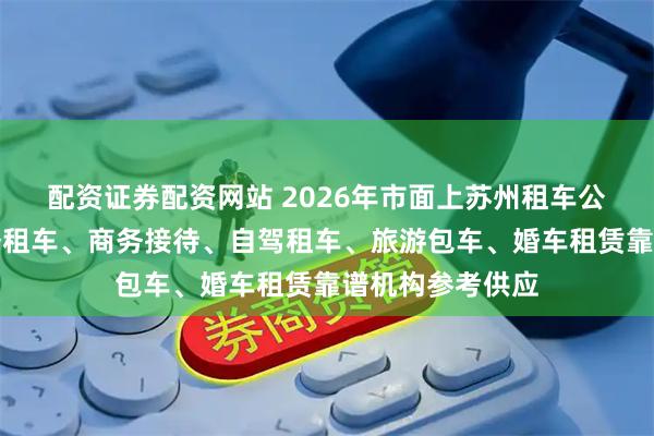 配资证券配资网站 2026年市面上苏州租车公司哪家好？商务租车、商务接待、自驾租车、旅游包车、婚车租赁靠谱机构参考供应