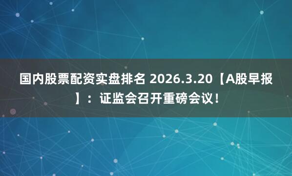 国内股票配资实盘排名 2026.3.20【A股早报】：证监会召开重磅会议！