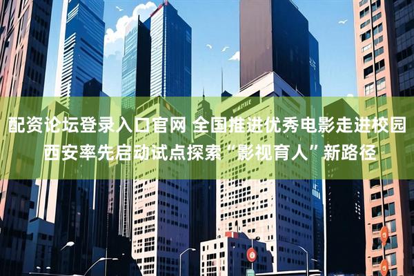 配资论坛登录入口官网 全国推进优秀电影走进校园 西安率先启动试点探索“影视育人”新路径