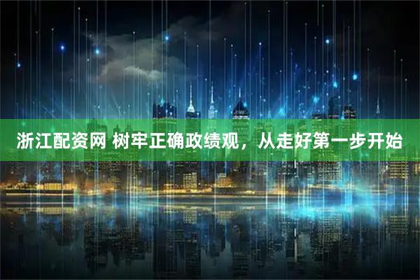 浙江配资网 树牢正确政绩观，从走好第一步开始