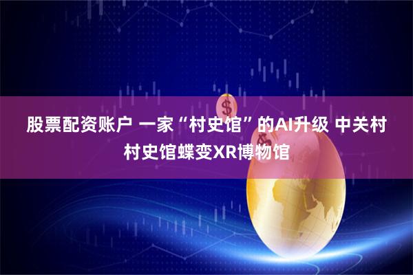 股票配资账户 一家“村史馆”的AI升级 中关村村史馆蝶变XR博物馆