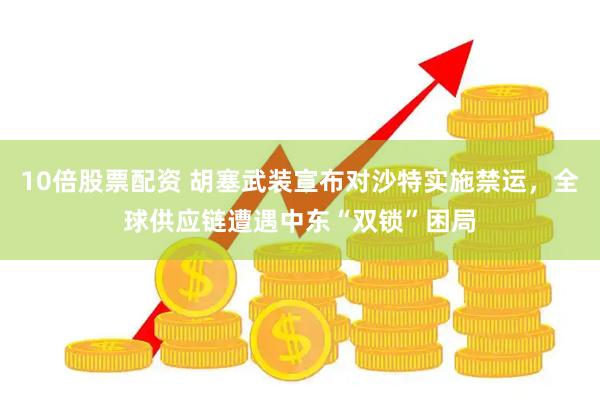 10倍股票配资 胡塞武装宣布对沙特实施禁运，全球供应链遭遇中东“双锁”困局