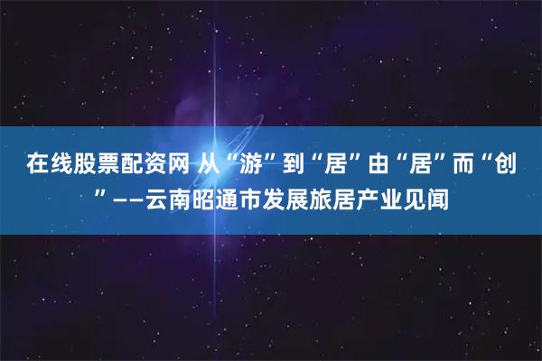 在线股票配资网 从“游”到“居”　由“居”而“创”——云南昭通市发展旅居产业见闻